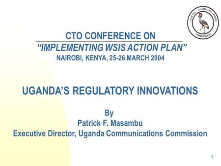 1 CTO CONFERENCE ON “IMPLEMENTING WSIS ACTION PLAN” NAIROBI, KENYA, 25-26 MARCH 2004 UGANDA’S REGULATORY INNOVATIONS By Patrick F. Masambu Executive Director,