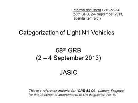 Categorization of Light N1 Vehicles 58 th GRB (2 – 4 September 2013) JASIC This is a reference material for “GRB-58-06 - (Japan) Proposal for the 03 series.