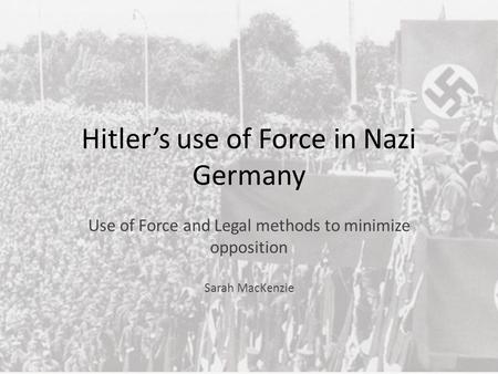 Hitler’s use of Force in Nazi Germany Use of Force and Legal methods to minimize opposition Sarah MacKenzie.