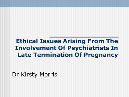Ethical Issues Arising From The Involvement Of Psychiatrists In Late Termination Of Pregnancy Dr Kirsty Morris.