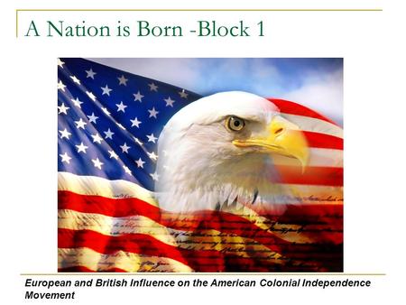 A Nation is Born -Block 1 European and British Influence on the American Colonial Independence Movement.