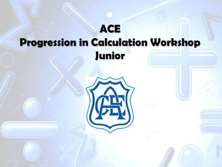 ACE Progression in Calculation Workshop Junior. Aims -To increase your understanding of how we teach maths at school. -To improve your confidence in applying.