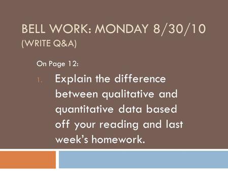 BELL WORK: MONDAY 8/30/10 (WRITE Q&A) On Page 12: 1. Explain the difference between qualitative and quantitative data based off your reading and last week’s.