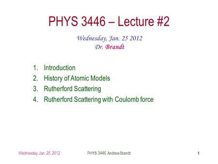 Wednesday, Jan. 25, 2012PHYS 3446 Andrew Brandt 1 PHYS 3446 – Lecture #2 Wednesday, Jan. 25 2012 Dr. Brandt 1.Introduction 2.History of Atomic Models 3.Rutherford.