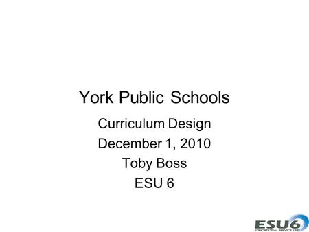 York Public Schools Curriculum Design December 1, 2010 Toby Boss ESU 6.