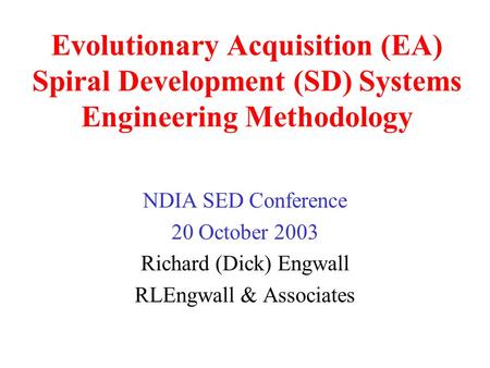 Evolutionary Acquisition (EA) Spiral Development (SD) Systems Engineering Methodology NDIA SED Conference 20 October 2003 Richard (Dick) Engwall RLEngwall.