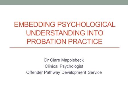 EMBEDDING PSYCHOLOGICAL UNDERSTANDING INTO PROBATION PRACTICE Dr Clare Mapplebeck Clinical Psychologist Offender Pathway Development Service.