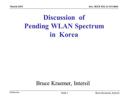 Doc.: IEEE 802.11-03/186r0 Submission March 2003 Bruce Kraemer, IntersilSlide 1 Discussion of Pending WLAN Spectrum in Korea Bruce Kraemer, Intersil.