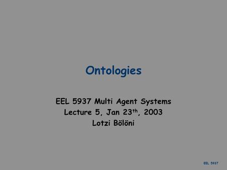 EEL 5937 Ontologies EEL 5937 Multi Agent Systems Lecture 5, Jan 23 th, 2003 Lotzi Bölöni.