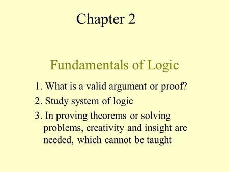 Fundamentals of Logic 1. What is a valid argument or proof? 2. Study system of logic 3. In proving theorems or solving problems, creativity and insight.