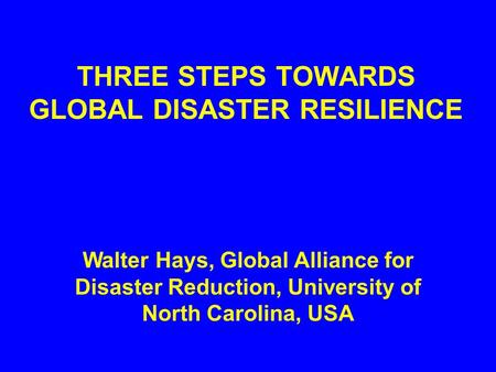 THREE STEPS TOWARDS GLOBAL DISASTER RESILIENCE Walter Hays, Global Alliance for Disaster Reduction, University of North Carolina, USA.