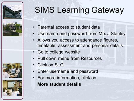 SIMS Learning Gateway Parental access to student data Username and password from Mrs J Stanley Allows you access to attendance figures, timetable, assessment.