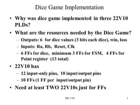 BR 1/991 Dice Game Implementation Why was dice game implemented in three 22V10 PLDs? What are the resources needed by the Dice Game? –Outputs: 6 for dice.