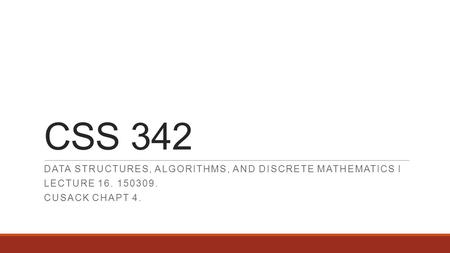 CSS 342 DATA STRUCTURES, ALGORITHMS, AND DISCRETE MATHEMATICS I LECTURE 16. 150309. CUSACK CHAPT 4.