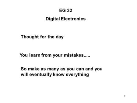1 EG 32 Digital Electronics Thought for the day You learn from your mistakes..... So make as many as you can and you will eventually know everything.