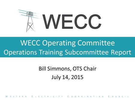 WECC Operating Committee Operations Training Subcommittee Report Bill Simmons, OTS Chair July 14, 2015 W ESTERN E LECTRICITY C OORDINATING C OUNCIL.