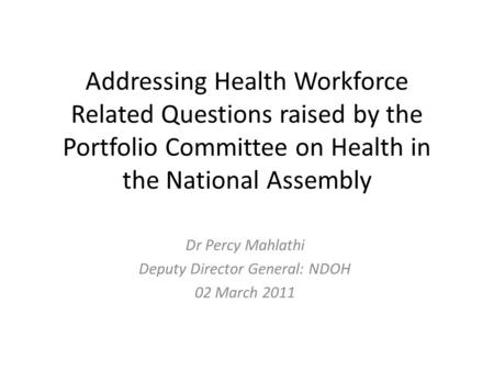 Addressing Health Workforce Related Questions raised by the Portfolio Committee on Health in the National Assembly Dr Percy Mahlathi Deputy Director General: