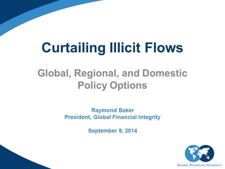 Curtailing Illicit Flows Global, Regional, and Domestic Policy Options Raymond Baker President, Global Financial Integrity September 9, 2014.