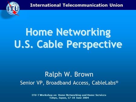 International Telecommunication Union ITU-T Workshop on Home Networking and Home Services Tokyo, Japan, 17-18 June 2004 Home Networking U.S. Cable Perspective.