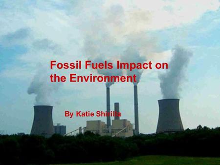 Fossil Fuels Impact on the Environment By Katie Shirilla.
