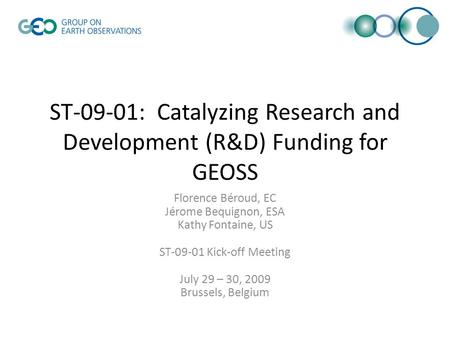 ST-09-01: Catalyzing Research and Development (R&D) Funding for GEOSS Florence Béroud, EC Jérome Bequignon, ESA Kathy Fontaine, US ST-09-01 Kick-off Meeting.