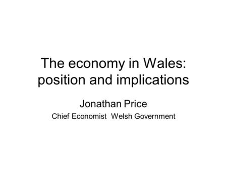 The economy in Wales: position and implications Jonathan Price Chief Economist Welsh Government.