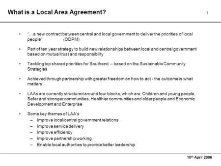 10 th April 2006 1 What is a Local Area Agreement? “…a new contract between central and local government to deliver the priorities of local people”(ODPM)