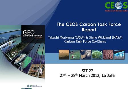 The CEOS Carbon Task Force Report SIT 27 27 th – 28 th March 2012, La Jolla Takashi Moriyama (JAXA) & Diane Wickland (NASA) Carbon Task Force Co-Chairs.