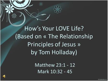 How’s Your LOVE Life? (Based on « The Relationship Principles of Jesus » by Tom Holladay) Matthew 23:1 - 12 Mark 10:32 - 45.