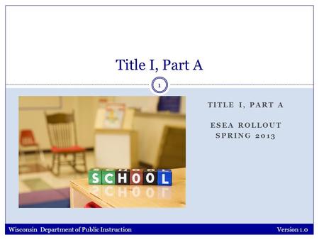 TITLE I, PART A ESEA ROLLOUT SPRING 2013 Version 1.0 1 Title I, Part A Wisconsin Department of Public Instruction.