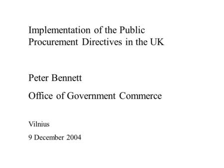 Implementation of the Public Procurement Directives in the UK Peter Bennett Office of Government Commerce Vilnius 9 December 2004.