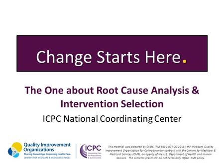 Change Starts Here. The One about Root Cause Analysis & Intervention Selection ICPC National Coordinating Center This material was prepared by CFMC (PM-4010-077.