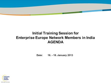 29 January 2010 Initial Training Session for Enterprise Europe Network Members in India AGENDA Date: 16. - 18. January 2013.