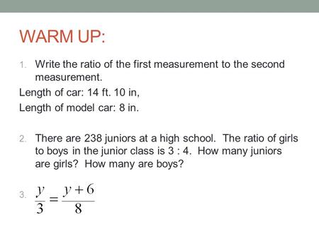 WARM UP: Write the ratio of the first measurement to the second measurement. Length of car: 14 ft. 10 in, Length of model car: 8 in. There are 238 juniors.