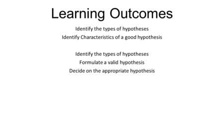 Learning Outcomes Identify the types of hypotheses Identify Characteristics of a good hypothesis Identify the types of hypotheses Formulate a valid hypothesis.