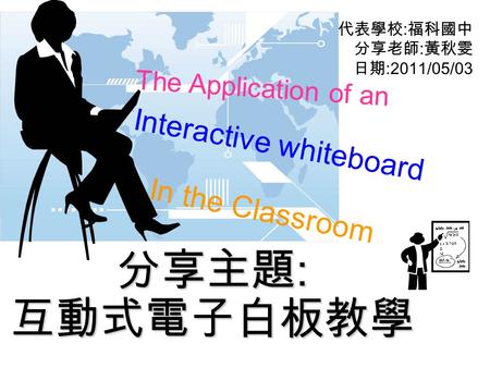 代表學校 : 福科國中 分享老師 : 黃秋雯 日期 :2011/05/03 分享主題 : 互動式電子白板教學 The Application of an Interactive whiteboard In the Classroom.