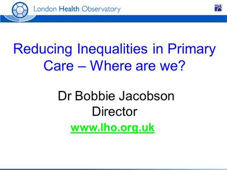 Reducing Inequalities in Primary Care – Where are we? Dr Bobbie Jacobson Director www.lho.org.uk.