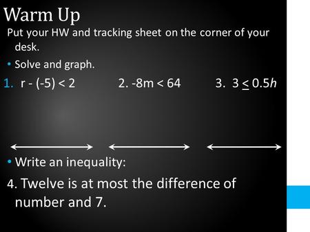 Warm Up Put your HW and tracking sheet on the corner of your desk. Solve and graph. 1.r - (-5) < 2 2. -8m < 64 3. 3 < 0.5h Write an inequality: 4. Twelve.