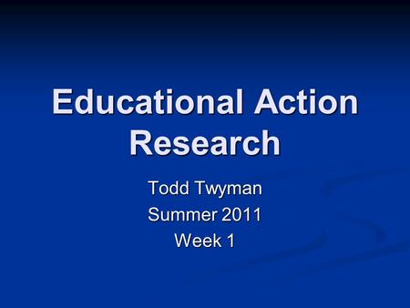 Educational Action Research Todd Twyman Summer 2011 Week 1.
