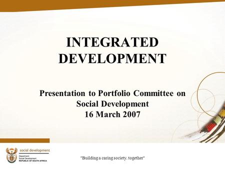 Building a caring society. together INTEGRATED DEVELOPMENT Presentation to Portfolio Committee on Social Development 16 March 2007.