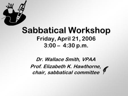Sabbatical Workshop Sabbatical Workshop Friday, April 21, 2006 3:00 – 4:30 p.m. Dr. Wallace Smith, VPAA Prof. Elizabeth K. Hawthorne, chair, sabbatical.