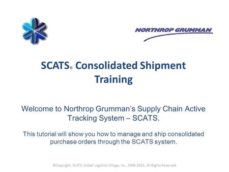 SCATS © Consolidated Shipment Training Welcome to Northrop Grumman’s Supply Chain Active Tracking System – SCATS. This tutorial will show you how to manage.