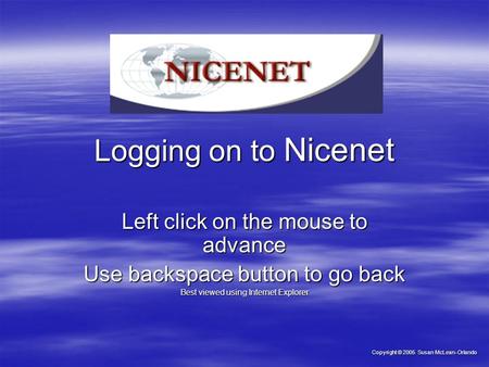 Logging on to Nicenet Left click on the mouse to advance Use backspace button to go back Best viewed using Internet Explorer Copyright © 2005 Susan McLean-Orlando.