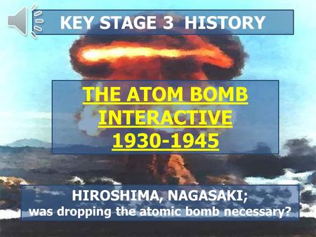 KEY STAGE 3 HISTORY THE ATOM BOMB INTERACTIVE 1930-1945 HIROSHIMA, NAGASAKI; was dropping the atomic bomb necessary?