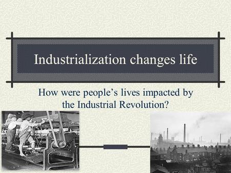 Industrialization changes life How were people’s lives impacted by the Industrial Revolution?