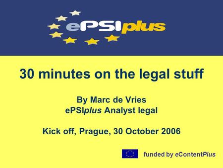 30 minutes on the legal stuff By Marc de Vries ePSIplus Analyst legal Kick off, Prague, 30 October 2006 funded by eContentPlus.