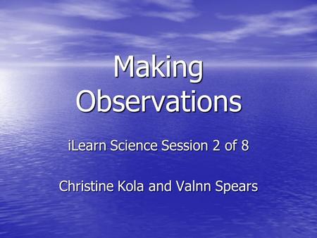 Making Observations iLearn Science Session 2 of 8 Christine Kola and Valnn Spears.