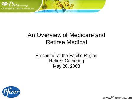 An Overview of Medicare and Retiree Medical Presented at the Pacific Region Retiree Gathering May 26, 2008 www.Pfizerplus.com.