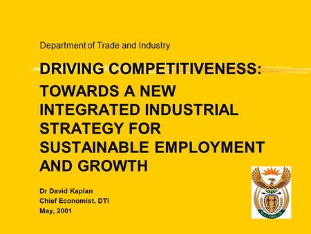 Department of Trade and Industry DRIVING COMPETITIVENESS: TOWARDS A NEW INTEGRATED INDUSTRIAL STRATEGY FOR SUSTAINABLE EMPLOYMENT AND GROWTH Dr David Kaplan.