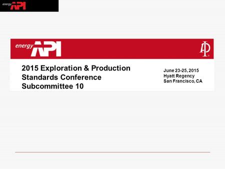 2015 Exploration & Production Standards Conference Subcommittee 10 June 23-25, 2015 Hyatt Regency San Francisco, CA.